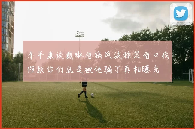 李平康谈戴琳借钱风波称若借口我催款你们就是被他骗了真相曝光